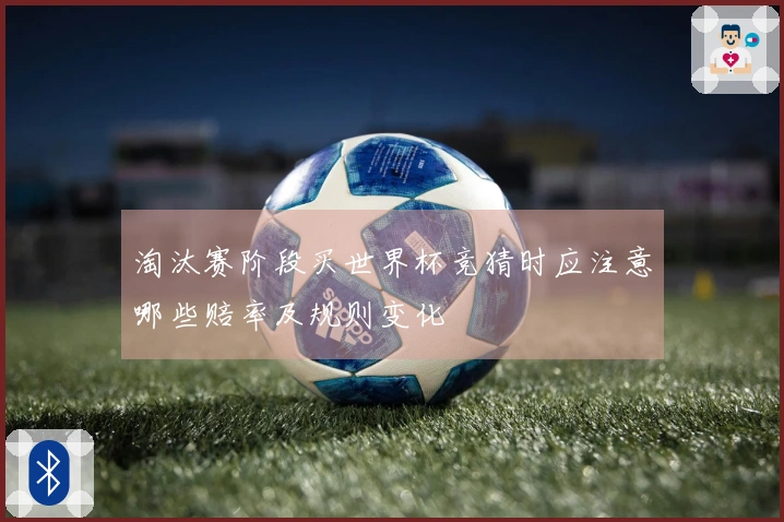 淘汰赛阶段买世界杯竞猜时应注意哪些赔率及规则变化