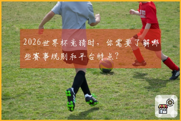 2026世界杯竞猜时，你需要了解哪些赛事规则和平台特点？