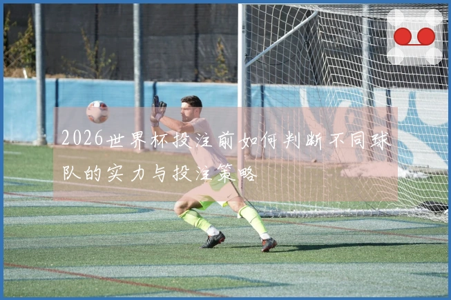 2026世界杯投注前如何判断不同球队的实力与投注策略